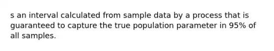 s an interval calculated from sample data by a process that is guaranteed to capture the true population parameter in 95% of all samples.