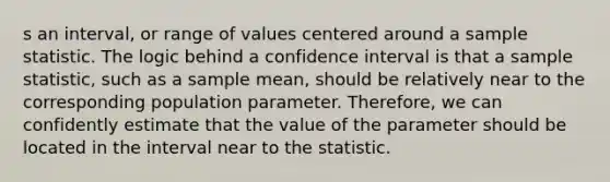 s an interval, or range of values centered around a sample statistic. The logic behind a confidence interval is that a sample statistic, such as a sample mean, should be relatively near to the corresponding population parameter. Therefore, we can confidently estimate that the value of the parameter should be located in the interval near to the statistic.