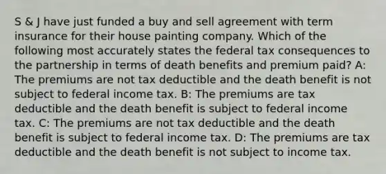 S & J have just funded a buy and sell agreement with term insurance for their house painting company. Which of the following most accurately states the federal tax consequences to the partnership in terms of death benefits and premium paid? A: The premiums are not tax deductible and the death benefit is not subject to federal income tax. B: The premiums are tax deductible and the death benefit is subject to federal income tax. C: The premiums are not tax deductible and the death benefit is subject to federal income tax. D: The premiums are tax deductible and the death benefit is not subject to income tax.