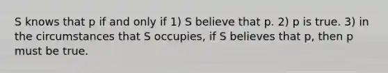 S knows that p if and only if 1) S believe that p. 2) p is true. 3) in the circumstances that S occupies, if S believes that p, then p must be true.