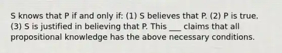 S knows that P if and only if: (1) S believes that P. (2) P is true. (3) S is justified in believing that P. This ___ claims that all propositional knowledge has the above necessary conditions.