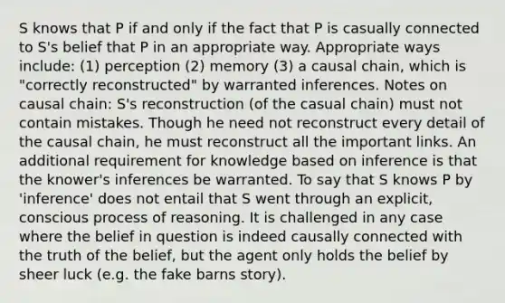 S knows that P if and only if the fact that P is casually connected to S's belief that P in an appropriate way. Appropriate ways include: (1) perception (2) memory (3) a causal chain, which is "correctly reconstructed" by warranted inferences. Notes on causal chain: S's reconstruction (of the casual chain) must not contain mistakes. Though he need not reconstruct every detail of the causal chain, he must reconstruct all the important links. An additional requirement for knowledge based on inference is that the knower's inferences be warranted. To say that S knows P by 'inference' does not entail that S went through an explicit, conscious process of reasoning. It is challenged in any case where the belief in question is indeed causally connected with the truth of the belief, but the agent only holds the belief by sheer luck (e.g. the fake barns story).