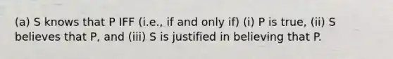 (a) S knows that P IFF (i.e., if and only if) (i) P is true, (ii) S believes that P, and (iii) S is justified in believing that P.