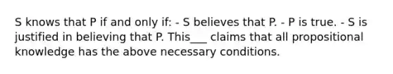 S knows that P if and only if: - S believes that P. - P is true. - S is justified in believing that P. This___ claims that all propositional knowledge has the above necessary conditions.