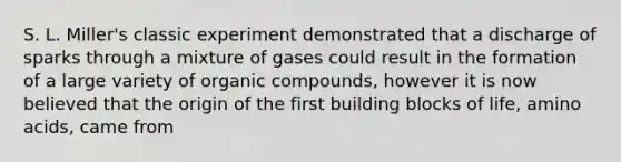 S. L. Miller's classic experiment demonstrated that a discharge of sparks through a mixture of gases could result in the formation of a large variety of <a href='https://www.questionai.com/knowledge/kSg4ucUAKW-organic-compounds' class='anchor-knowledge'>organic compounds</a>, however it is now believed that the origin of the first building blocks of life, <a href='https://www.questionai.com/knowledge/k9gb720LCl-amino-acids' class='anchor-knowledge'>amino acids</a>, came from