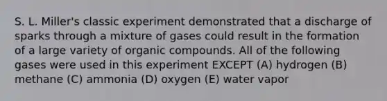 S. L. Miller's classic experiment demonstrated that a discharge of sparks through a mixture of gases could result in the formation of a large variety of organic compounds. All of the following gases were used in this experiment EXCEPT (A) hydrogen (B) methane (C) ammonia (D) oxygen (E) water vapor