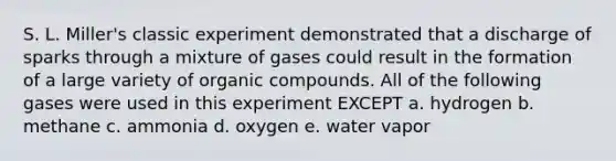 S. L. Miller's classic experiment demonstrated that a discharge of sparks through a mixture of gases could result in the formation of a large variety of organic compounds. All of the following gases were used in this experiment EXCEPT a. hydrogen b. methane c. ammonia d. oxygen e. water vapor