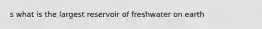 s what is the largest reservoir of freshwater on earth