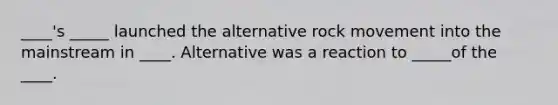 ____'s _____ launched the alternative rock movement into the mainstream in ____. Alternative was a reaction to _____of the ____.