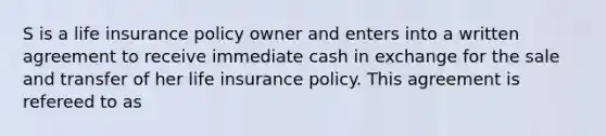 S is a life insurance policy owner and enters into a written agreement to receive immediate cash in exchange for the sale and transfer of her life insurance policy. This agreement is refereed to as