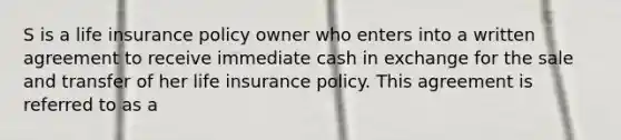 S is a life insurance policy owner who enters into a written agreement to receive immediate cash in exchange for the sale and transfer of her life insurance policy. This agreement is referred to as a