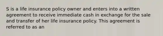 S is a life insurance policy owner and enters into a written agreement to receive immediate cash in exchange for the sale and transfer of her life insurance policy. This agreement is referred to as an