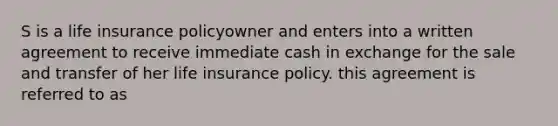 S is a life insurance policyowner and enters into a written agreement to receive immediate cash in exchange for the sale and transfer of her life insurance policy. this agreement is referred to as