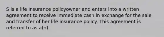 S is a life insurance policyowner and enters into a written agreement to receive immediate cash in exchange for the sale and transfer of her life insurance policy. This agreement is referred to as a(n)