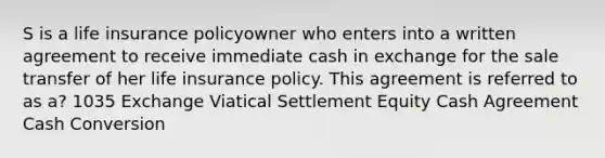 S is a life insurance policyowner who enters into a written agreement to receive immediate cash in exchange for the sale transfer of her life insurance policy. This agreement is referred to as a? 1035 Exchange Viatical Settlement Equity Cash Agreement Cash Conversion