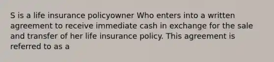 S is a life insurance policyowner Who enters into a written agreement to receive immediate cash in exchange for the sale and transfer of her life insurance policy. This agreement is referred to as a