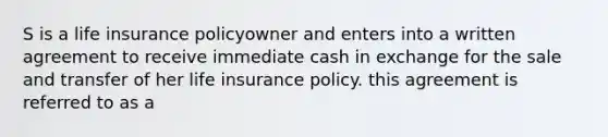 S is a life insurance policyowner and enters into a written agreement to receive immediate cash in exchange for the sale and transfer of her life insurance policy. this agreement is referred to as a