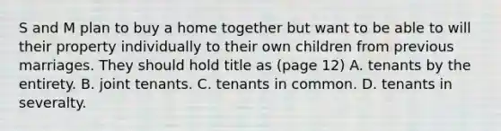 S and M plan to buy a home together but want to be able to will their property individually to their own children from previous marriages. They should hold title as (page 12) A. tenants by the entirety. B. joint tenants. C. tenants in common. D. tenants in severalty.