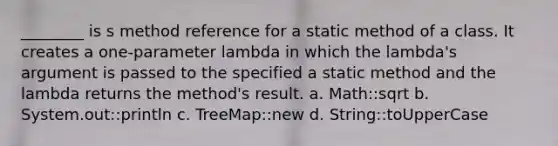 ________ is s method reference for a static method of a class. It creates a one-parameter lambda in which the lambda's argument is passed to the specified a static method and the lambda returns the method's result. a. Math::sqrt b. System.out::println c. TreeMap::new d. String::toUpperCase