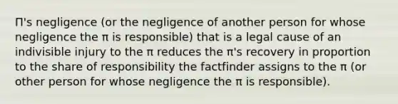 Π's negligence (or the negligence of another person for whose negligence the π is responsible) that is a legal cause of an indivisible injury to the π reduces the π's recovery in proportion to the share of responsibility the factfinder assigns to the π (or other person for whose negligence the π is responsible).