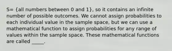 S= (all numbers between 0 and 1), so it contains an infinite number of possible outcomes. We cannot assign probabilities to each individual value in the <a href='https://www.questionai.com/knowledge/k4oB79IcE3-sample-space' class='anchor-knowledge'>sample space</a>, but we can use a mathematical function to assign probabilities for any range of values within the sample space. These mathematical functions are called _____.