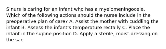 S nurs is caring for an infant who has a myelomeningocele. Which of the following actions should the nurse include in the preoperative plan of care? A. Assist the mother with cuddling the infant B. Assess the infant's temperature rectally C. Place the infant in the supine position D. Apply a sterile, moist dressing on the sac