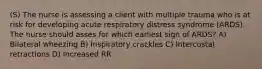 (S) The nurse is assessing a client with multiple trauma who is at risk for developing acute respiratory distress syndrome (ARDS). The nurse should asses for which earliest sign of ARDS? A) Bilateral wheezing B) Inspiratory crackles C) Intercostal retractions D) Increased RR