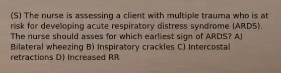 (S) The nurse is assessing a client with multiple trauma who is at risk for developing acute respiratory distress syndrome (ARDS). The nurse should asses for which earliest sign of ARDS? A) Bilateral wheezing B) Inspiratory crackles C) Intercostal retractions D) Increased RR