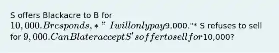 S offers Blackacre to B for 10,000. B responds, *"I will only pay9,000."* S refuses to sell for 9,000. Can B later accept S's offer to sell for10,000?