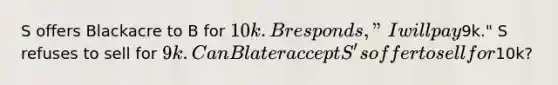 S offers Blackacre to B for 10k. B responds, "I will pay9k." S refuses to sell for 9k. Can B later accept S's offer to sell for10k?