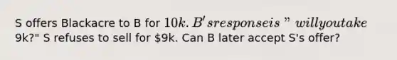 S offers Blackacre to B for 10k. B's response is "will you take9k?" S refuses to sell for 9k. Can B later accept S's offer?