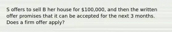 S offers to sell B her house for 100,000, and then the written offer promises that it can be accepted for the next 3 months. Does a firm offer apply?