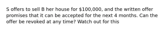 S offers to sell B her house for 100,000, and the written offer promises that it can be accepted for the next 4 months. Can the offer be revoked at any time? Watch out for this