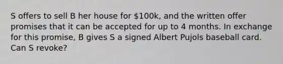 S offers to sell B her house for 100k, and the written offer promises that it can be accepted for up to 4 months. In exchange for this promise, B gives S a signed Albert Pujols baseball card. Can S revoke?