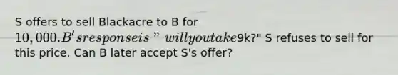 S offers to sell Blackacre to B for 10,000. B's response is "will you take9k?" S refuses to sell for this price. Can B later accept S's offer?