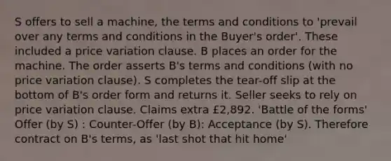 S offers to sell a machine, the terms and conditions to 'prevail over any terms and conditions in the Buyer's order'. These included a price variation clause. B places an order for the machine. The order asserts B's terms and conditions (with no price variation clause). S completes the tear-off slip at the bottom of B's order form and returns it. Seller seeks to rely on price variation clause. Claims extra £2,892. 'Battle of the forms' Offer (by S) : Counter-Offer (by B): Acceptance (by S). Therefore contract on B's terms, as 'last shot that hit home'