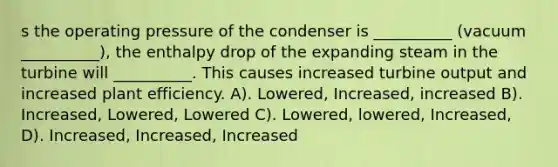 s the operating pressure of the condenser is __________ (vacuum __________), the enthalpy drop of the expanding steam in the turbine will __________. This causes increased turbine output and increased plant efficiency. A). Lowered, Increased, increased B). Increased, Lowered, Lowered C). Lowered, lowered, Increased, D). Increased, Increased, Increased