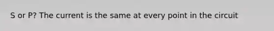 S or P? The current is the same at every point in the circuit