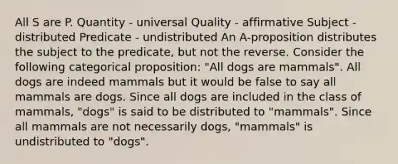 All S are P. Quantity - universal Quality - affirmative Subject - distributed Predicate - undistributed An A-proposition distributes the subject to the predicate, but not the reverse. Consider the following categorical proposition: "All dogs are mammals". All dogs are indeed mammals but it would be false to say all mammals are dogs. Since all dogs are included in the class of mammals, "dogs" is said to be distributed to "mammals". Since all mammals are not necessarily dogs, "mammals" is undistributed to "dogs".