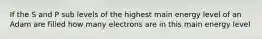 If the S and P sub levels of the highest main energy level of an Adam are filled how many electrons are in this main energy level