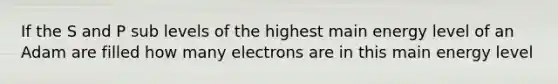 If the S and P sub levels of the highest main energy level of an Adam are filled how many electrons are in this main energy level