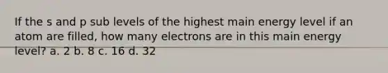 If the s and p sub levels of the highest main energy level if an atom are filled, how many electrons are in this main energy level? a. 2 b. 8 c. 16 d. 32