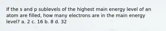 If the s and p sublevels of the highest main energy level of an atom are filled, how many electrons are in the main energy level? a. 2 c. 16 b. 8 d. 32