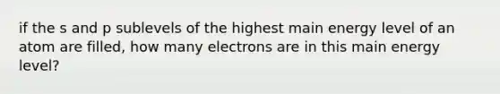 if the s and p sublevels of the highest main energy level of an atom are filled, how many electrons are in this main energy level?