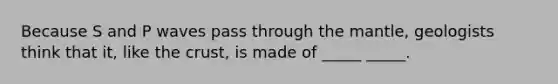 Because S and P waves pass through the mantle, geologists think that it, like the crust, is made of _____ _____.