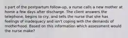 s part of the postpartum follow-up, a nurse calls a new mother at home a few days after discharge. The client answers the telephone, begins to cry, and tells the nurse that she has feelings of inadequacy and isn't coping with the demands of motherhood. Based on this information which assessment would the nurse make?