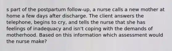 s part of the postpartum follow-up, a nurse calls a new mother at home a few days after discharge. The client answers the telephone, begins to cry, and tells the nurse that she has feelings of inadequacy and isn't coping with the demands of motherhood. Based on this information which assessment would the nurse make?