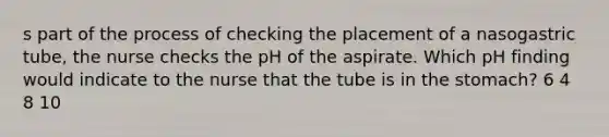 s part of the process of checking the placement of a nasogastric tube, the nurse checks the pH of the aspirate. Which pH finding would indicate to the nurse that the tube is in the stomach? 6 4 8 10