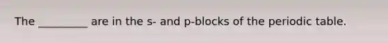 The _________ are in the s- and p-blocks of the periodic table.