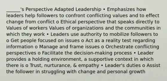 ______'s Perspective Adapted Leadership • Emphasizes how leaders help followers to confront conflicting values and to effect change from conflict o Ethical perspective that speaks directly to Values of workers Values of organizations and the communities in which they work • Leaders use authority to mobilize followers to o Get people focused on issues o Act as a reality test regarding information o Manage and frame issues o Orchestrate conflicting perspectives o Facilitate the decision-making process • Leader provides a holding environment, a supportive context in which there is o Trust, nurturance, & empathy • Leader's duties o Assist the follower in struggling with change and personal growth